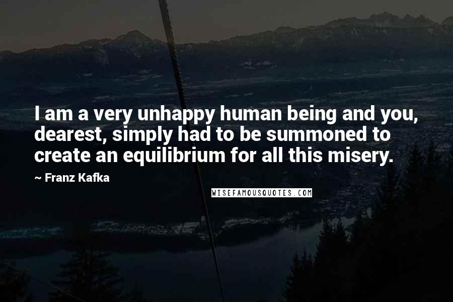 Franz Kafka Quotes: I am a very unhappy human being and you, dearest, simply had to be summoned to create an equilibrium for all this misery.