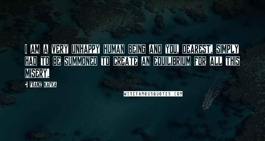 Franz Kafka Quotes: I am a very unhappy human being and you, dearest, simply had to be summoned to create an equilibrium for all this misery.