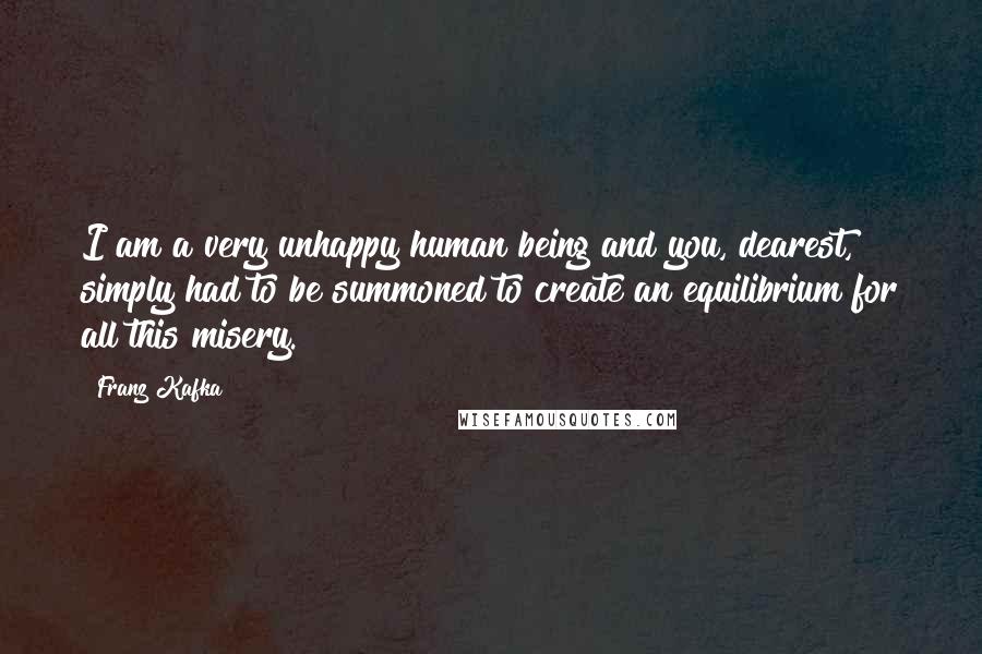 Franz Kafka Quotes: I am a very unhappy human being and you, dearest, simply had to be summoned to create an equilibrium for all this misery.