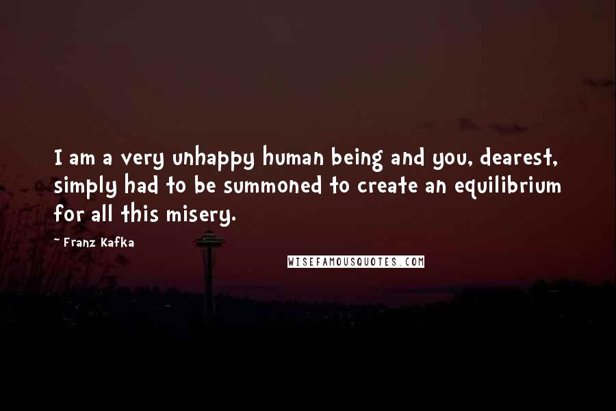 Franz Kafka Quotes: I am a very unhappy human being and you, dearest, simply had to be summoned to create an equilibrium for all this misery.