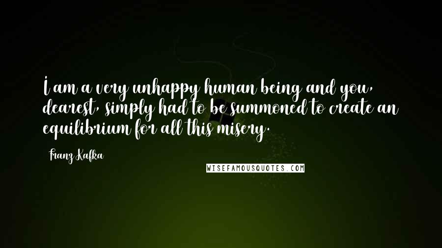 Franz Kafka Quotes: I am a very unhappy human being and you, dearest, simply had to be summoned to create an equilibrium for all this misery.