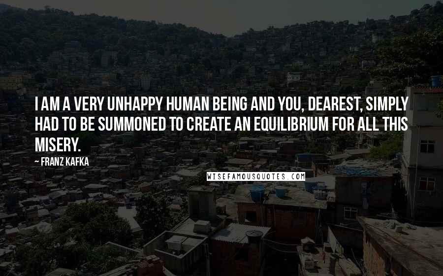 Franz Kafka Quotes: I am a very unhappy human being and you, dearest, simply had to be summoned to create an equilibrium for all this misery.