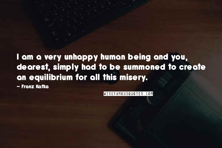 Franz Kafka Quotes: I am a very unhappy human being and you, dearest, simply had to be summoned to create an equilibrium for all this misery.