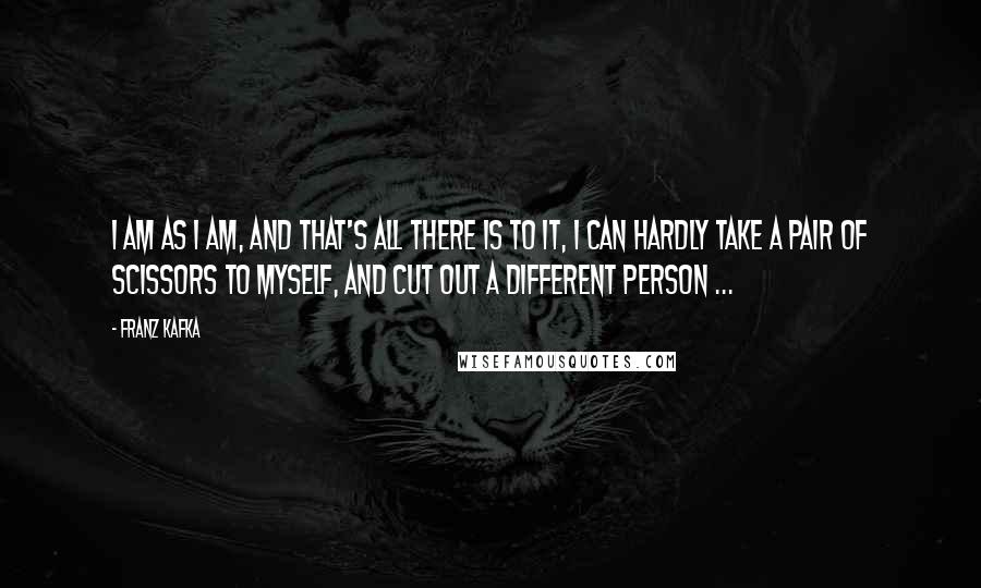 Franz Kafka Quotes: I am as I am, and that's all there is to it, I can hardly take a pair of scissors to myself, and cut out a different person ...