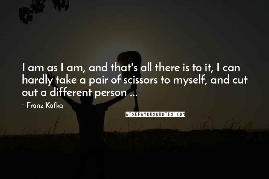Franz Kafka Quotes: I am as I am, and that's all there is to it, I can hardly take a pair of scissors to myself, and cut out a different person ...