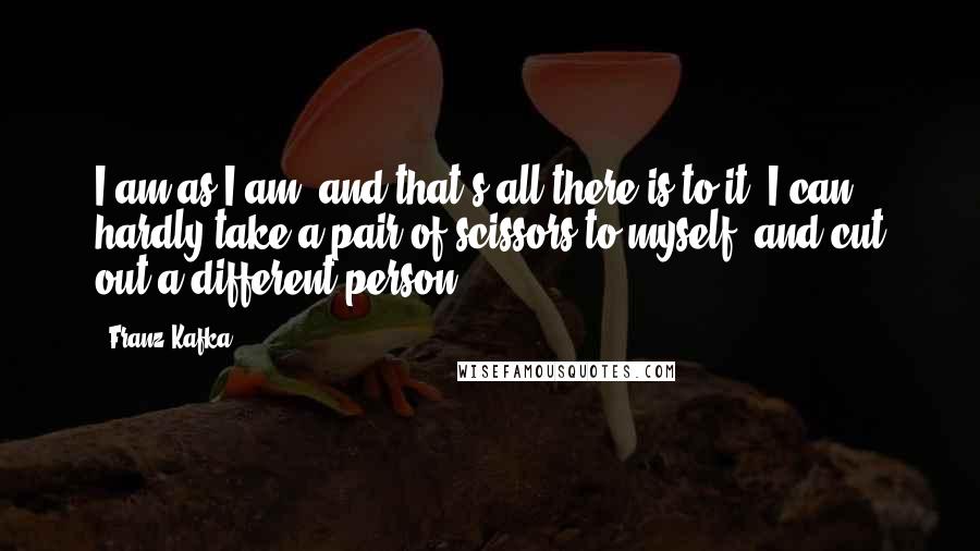 Franz Kafka Quotes: I am as I am, and that's all there is to it, I can hardly take a pair of scissors to myself, and cut out a different person ...