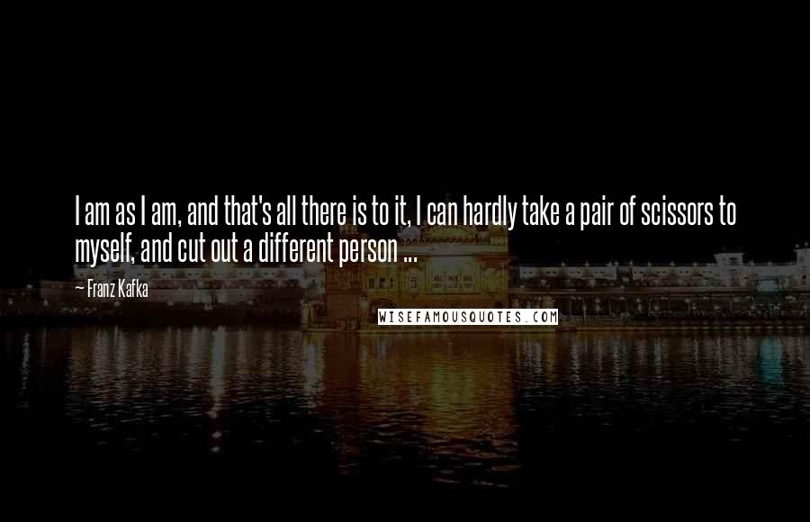 Franz Kafka Quotes: I am as I am, and that's all there is to it, I can hardly take a pair of scissors to myself, and cut out a different person ...