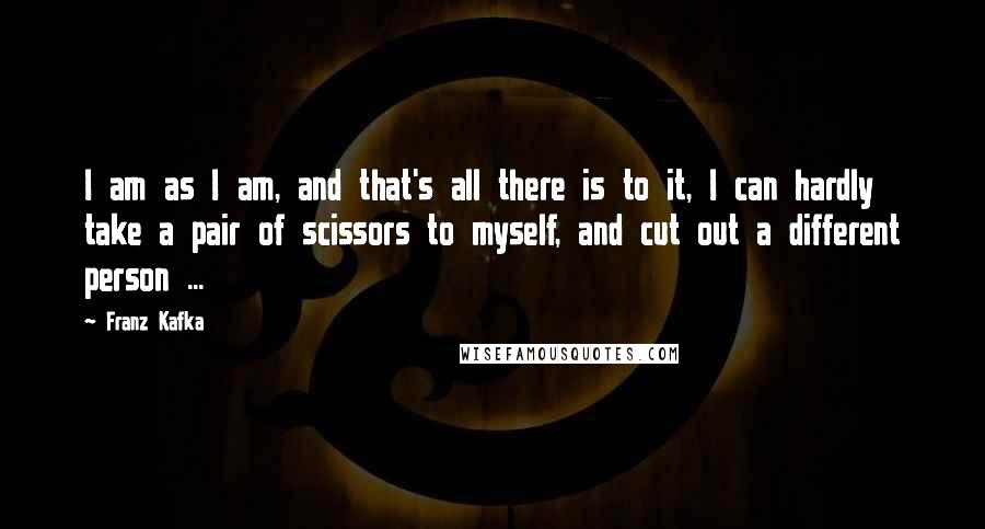Franz Kafka Quotes: I am as I am, and that's all there is to it, I can hardly take a pair of scissors to myself, and cut out a different person ...