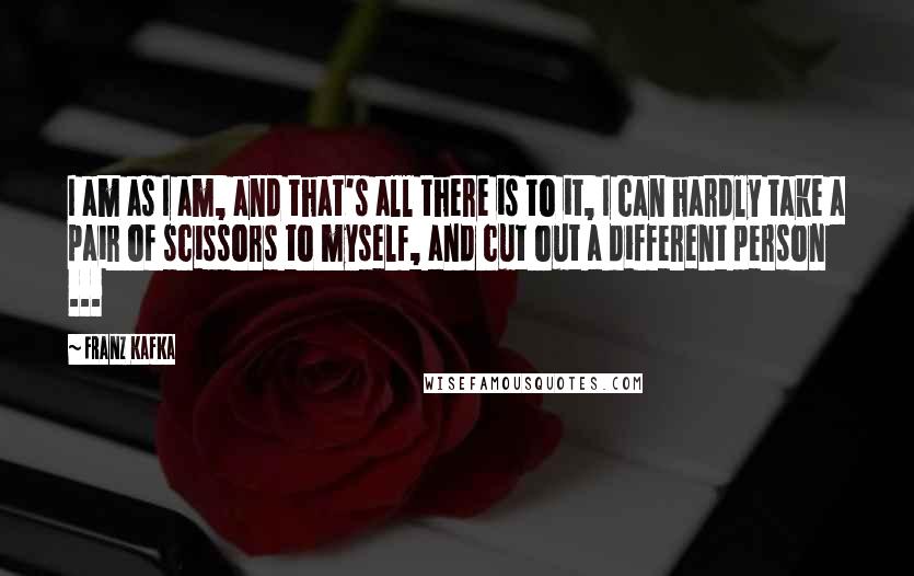 Franz Kafka Quotes: I am as I am, and that's all there is to it, I can hardly take a pair of scissors to myself, and cut out a different person ...