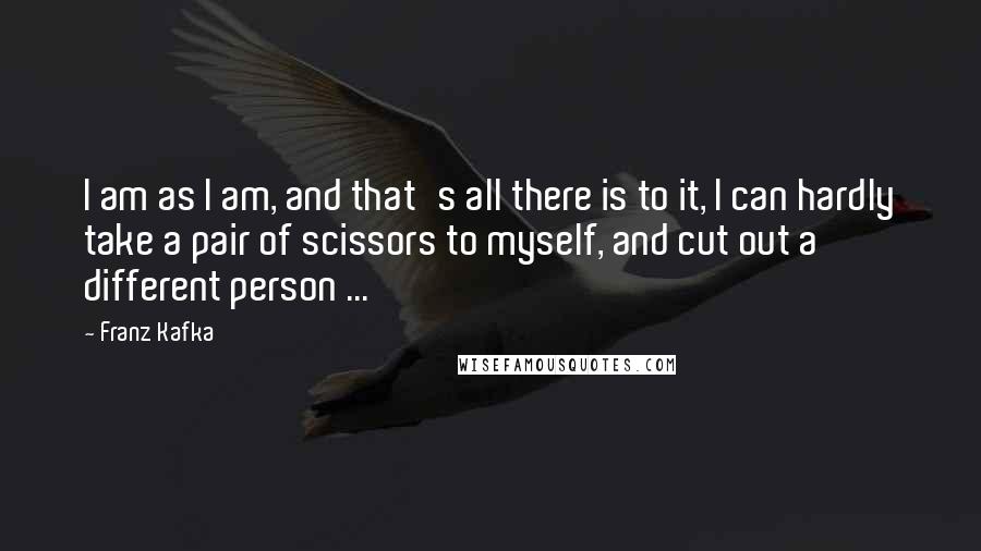 Franz Kafka Quotes: I am as I am, and that's all there is to it, I can hardly take a pair of scissors to myself, and cut out a different person ...