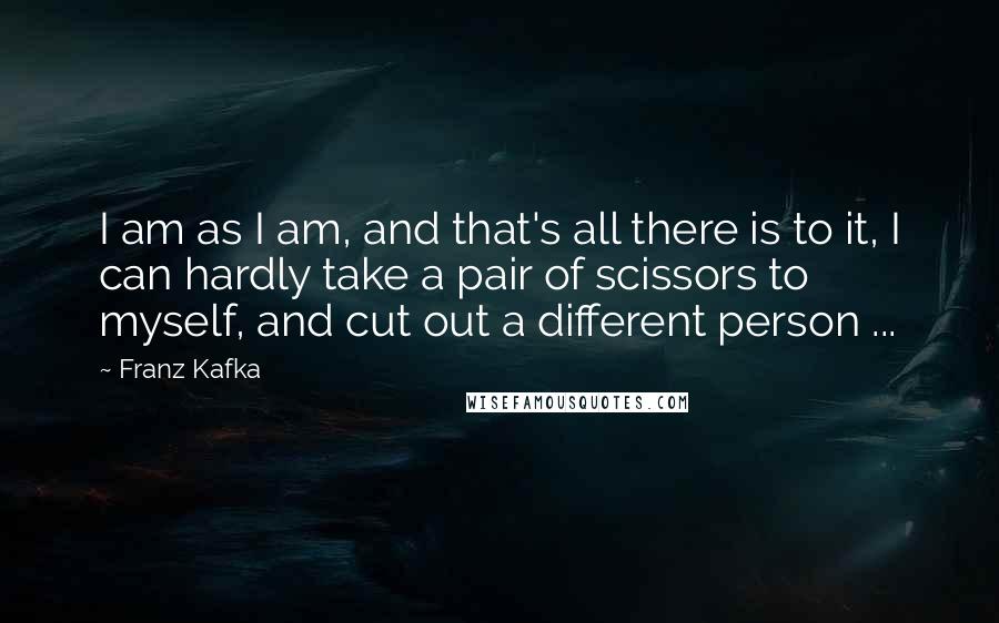 Franz Kafka Quotes: I am as I am, and that's all there is to it, I can hardly take a pair of scissors to myself, and cut out a different person ...