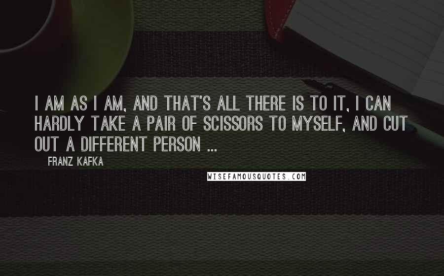 Franz Kafka Quotes: I am as I am, and that's all there is to it, I can hardly take a pair of scissors to myself, and cut out a different person ...