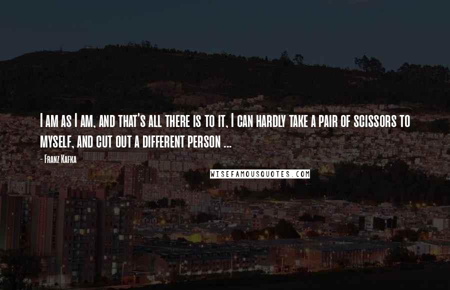 Franz Kafka Quotes: I am as I am, and that's all there is to it, I can hardly take a pair of scissors to myself, and cut out a different person ...