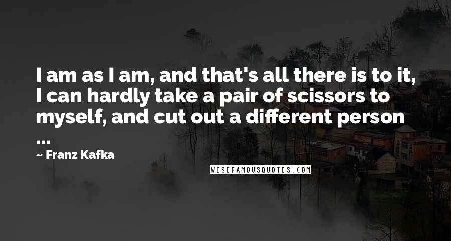 Franz Kafka Quotes: I am as I am, and that's all there is to it, I can hardly take a pair of scissors to myself, and cut out a different person ...