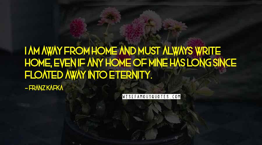 Franz Kafka Quotes: I am away from home and must always write home, even if any home of mine has long since floated away into eternity.