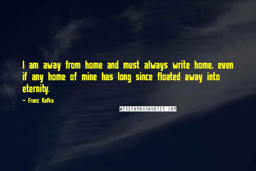 Franz Kafka Quotes: I am away from home and must always write home, even if any home of mine has long since floated away into eternity.