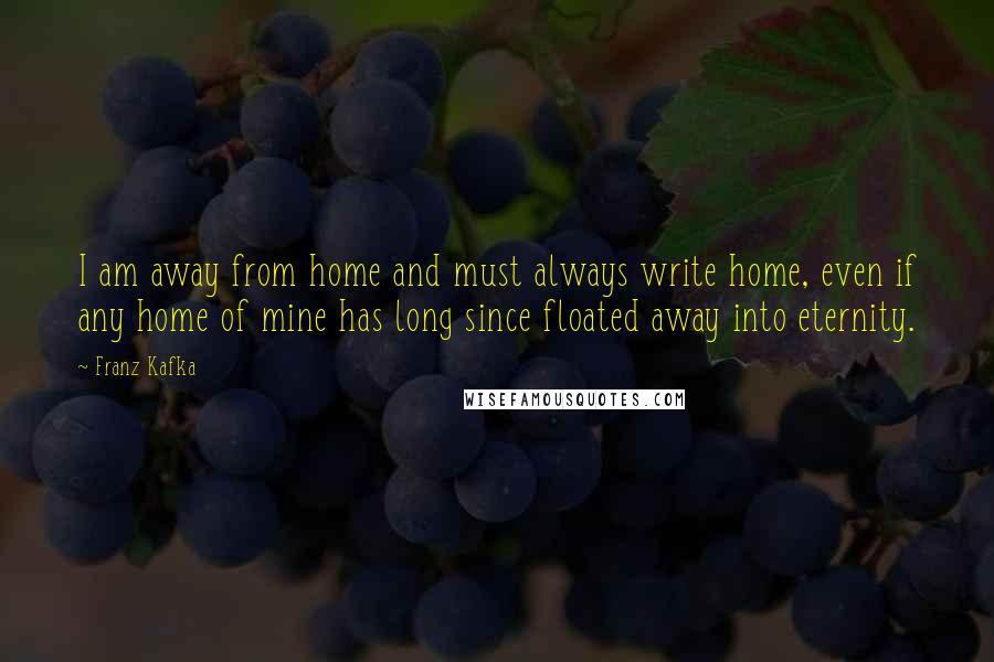 Franz Kafka Quotes: I am away from home and must always write home, even if any home of mine has long since floated away into eternity.