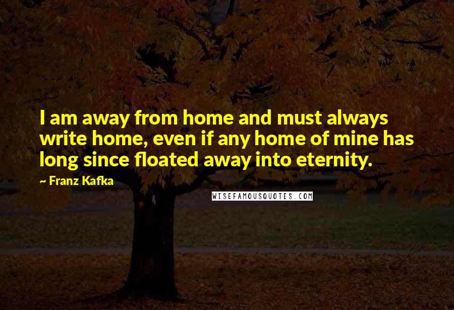 Franz Kafka Quotes: I am away from home and must always write home, even if any home of mine has long since floated away into eternity.