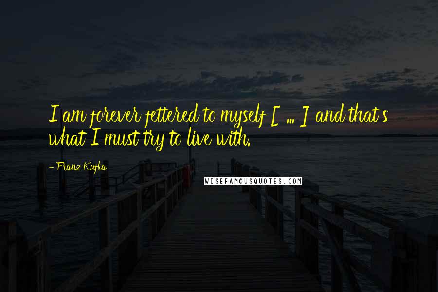 Franz Kafka Quotes: I am forever fettered to myself [ ... ] and that's what I must try to live with.