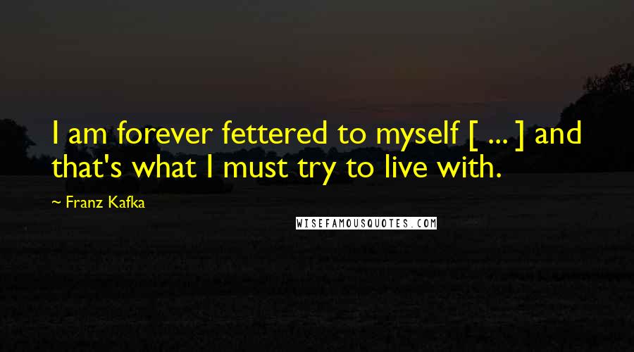 Franz Kafka Quotes: I am forever fettered to myself [ ... ] and that's what I must try to live with.