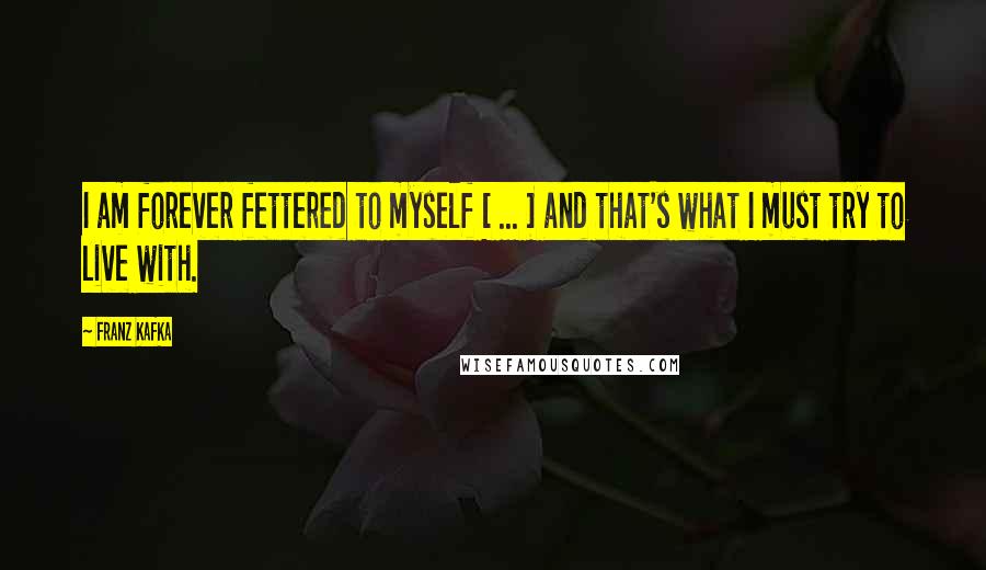 Franz Kafka Quotes: I am forever fettered to myself [ ... ] and that's what I must try to live with.