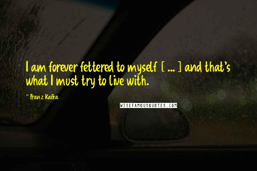 Franz Kafka Quotes: I am forever fettered to myself [ ... ] and that's what I must try to live with.