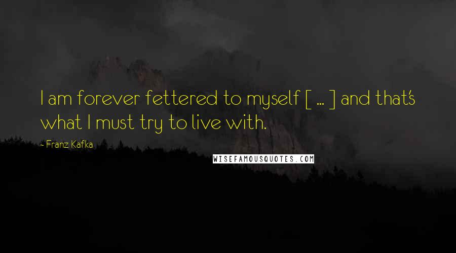 Franz Kafka Quotes: I am forever fettered to myself [ ... ] and that's what I must try to live with.