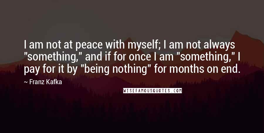 Franz Kafka Quotes: I am not at peace with myself; I am not always "something," and if for once I am "something," I pay for it by "being nothing" for months on end.
