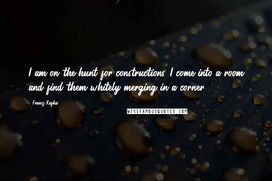 Franz Kafka Quotes: I am on the hunt for constructions. I come into a room and find them whitely merging in a corner.