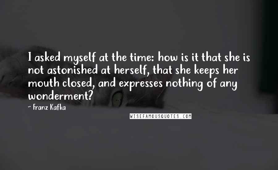 Franz Kafka Quotes: I asked myself at the time: how is it that she is not astonished at herself, that she keeps her mouth closed, and expresses nothing of any wonderment?