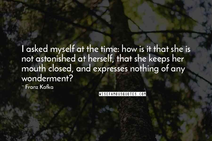 Franz Kafka Quotes: I asked myself at the time: how is it that she is not astonished at herself, that she keeps her mouth closed, and expresses nothing of any wonderment?