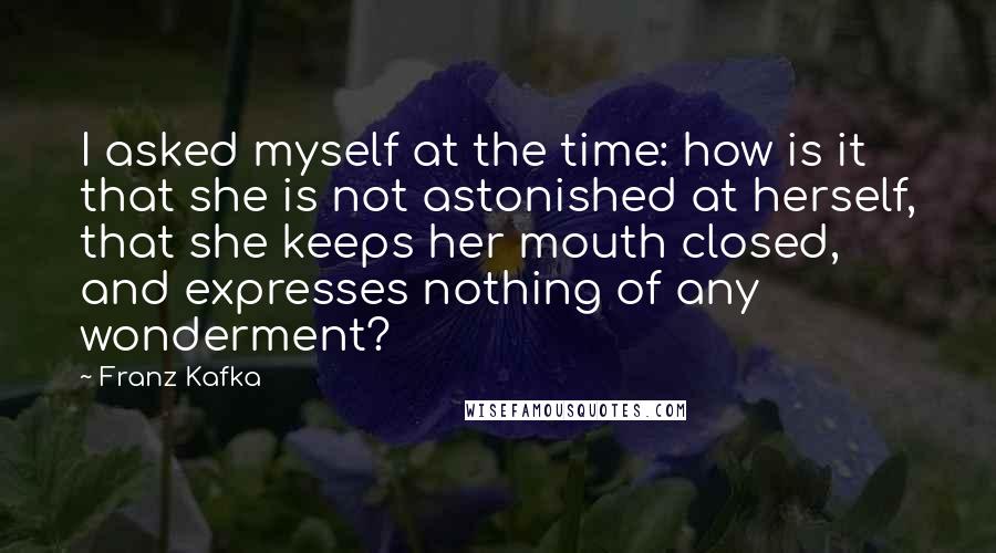 Franz Kafka Quotes: I asked myself at the time: how is it that she is not astonished at herself, that she keeps her mouth closed, and expresses nothing of any wonderment?