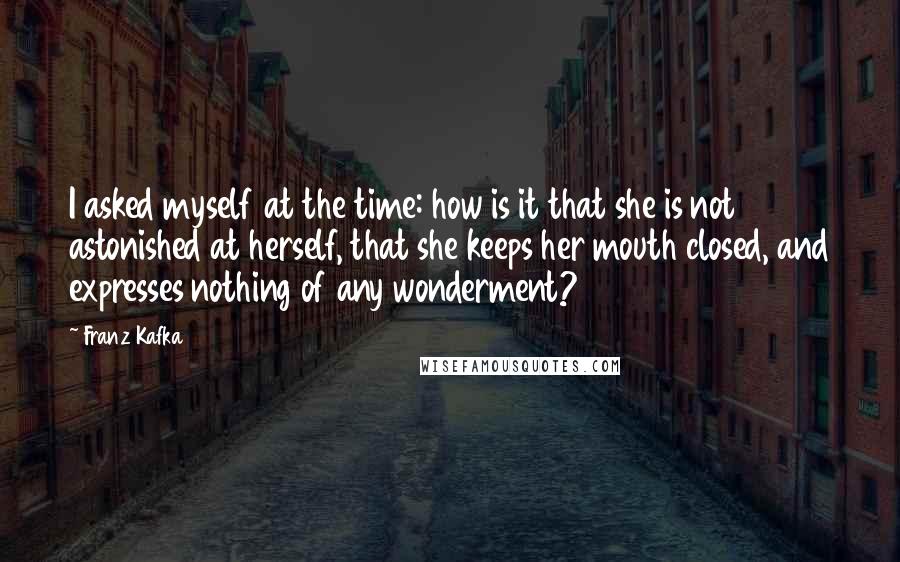 Franz Kafka Quotes: I asked myself at the time: how is it that she is not astonished at herself, that she keeps her mouth closed, and expresses nothing of any wonderment?