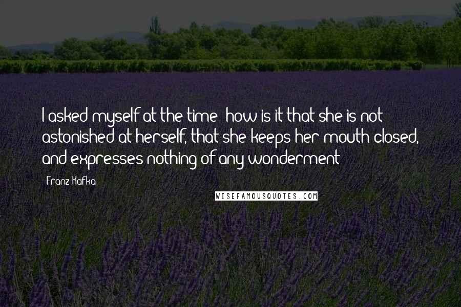 Franz Kafka Quotes: I asked myself at the time: how is it that she is not astonished at herself, that she keeps her mouth closed, and expresses nothing of any wonderment?