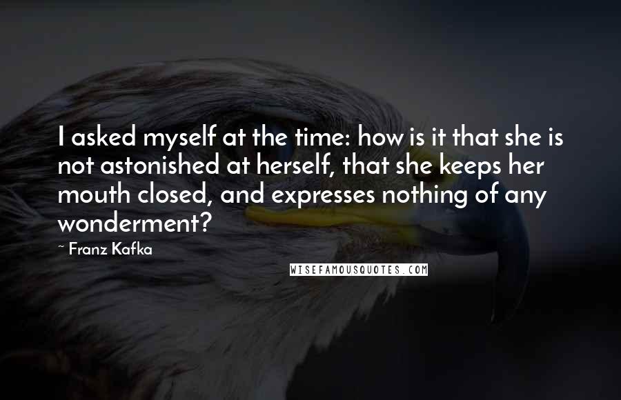 Franz Kafka Quotes: I asked myself at the time: how is it that she is not astonished at herself, that she keeps her mouth closed, and expresses nothing of any wonderment?