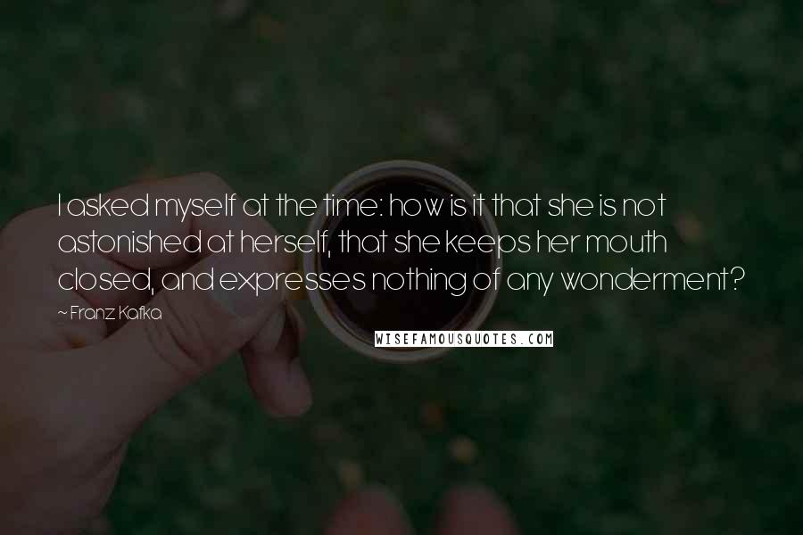 Franz Kafka Quotes: I asked myself at the time: how is it that she is not astonished at herself, that she keeps her mouth closed, and expresses nothing of any wonderment?