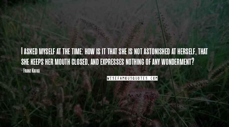 Franz Kafka Quotes: I asked myself at the time: how is it that she is not astonished at herself, that she keeps her mouth closed, and expresses nothing of any wonderment?