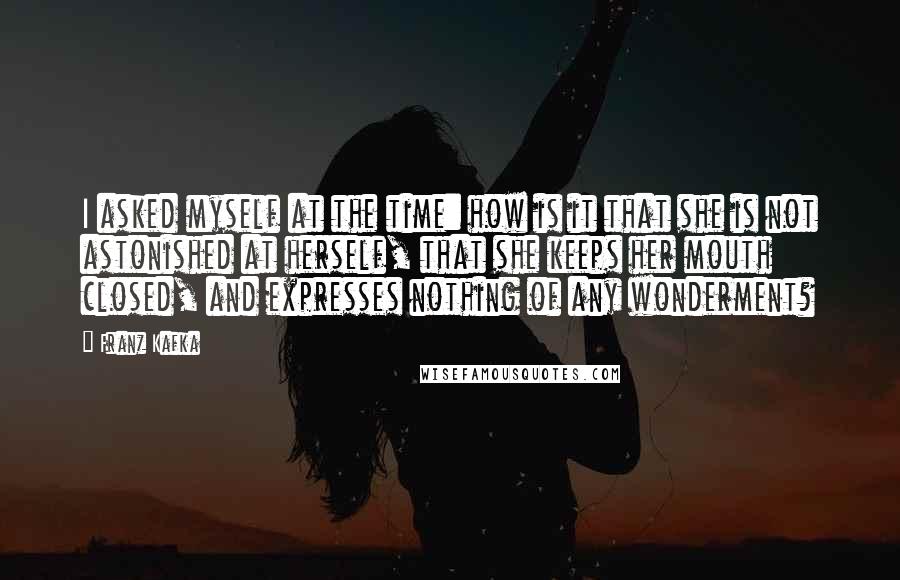 Franz Kafka Quotes: I asked myself at the time: how is it that she is not astonished at herself, that she keeps her mouth closed, and expresses nothing of any wonderment?