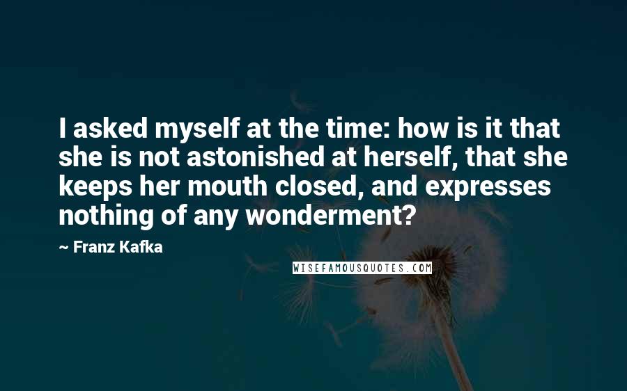 Franz Kafka Quotes: I asked myself at the time: how is it that she is not astonished at herself, that she keeps her mouth closed, and expresses nothing of any wonderment?