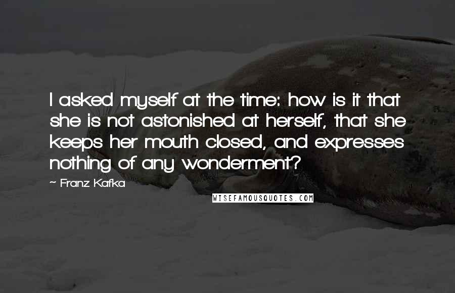 Franz Kafka Quotes: I asked myself at the time: how is it that she is not astonished at herself, that she keeps her mouth closed, and expresses nothing of any wonderment?