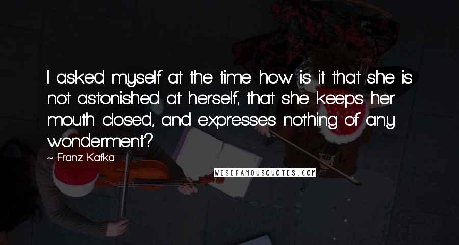 Franz Kafka Quotes: I asked myself at the time: how is it that she is not astonished at herself, that she keeps her mouth closed, and expresses nothing of any wonderment?