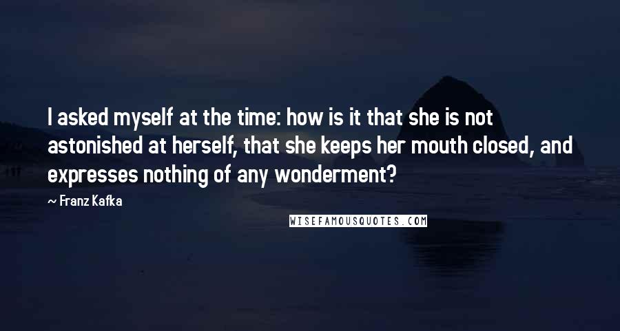 Franz Kafka Quotes: I asked myself at the time: how is it that she is not astonished at herself, that she keeps her mouth closed, and expresses nothing of any wonderment?