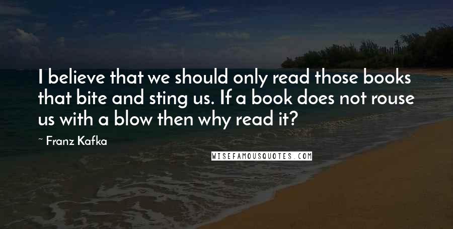 Franz Kafka Quotes: I believe that we should only read those books that bite and sting us. If a book does not rouse us with a blow then why read it?