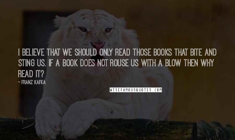 Franz Kafka Quotes: I believe that we should only read those books that bite and sting us. If a book does not rouse us with a blow then why read it?