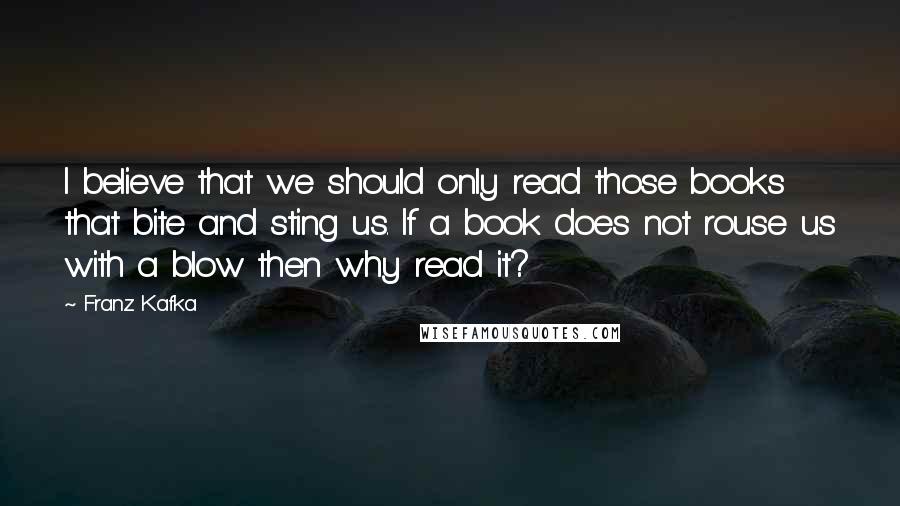 Franz Kafka Quotes: I believe that we should only read those books that bite and sting us. If a book does not rouse us with a blow then why read it?