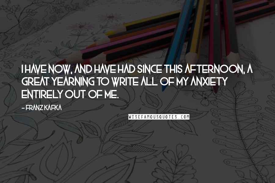 Franz Kafka Quotes: I have now, and have had since this afternoon, a great yearning to write all of my anxiety entirely out of me.