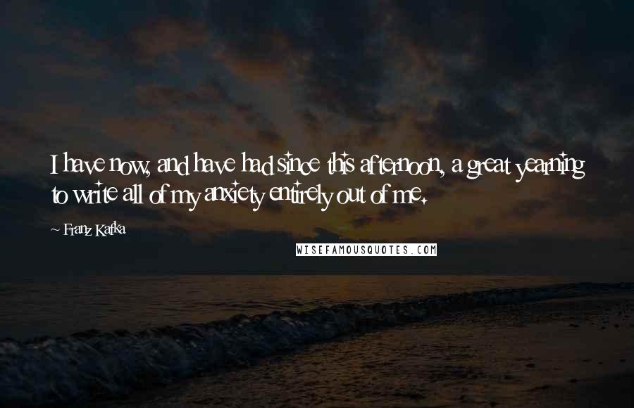 Franz Kafka Quotes: I have now, and have had since this afternoon, a great yearning to write all of my anxiety entirely out of me.