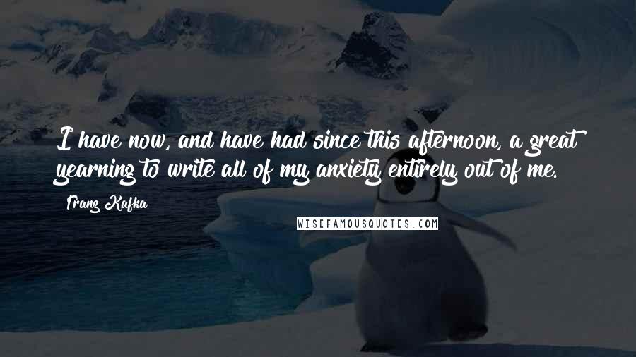 Franz Kafka Quotes: I have now, and have had since this afternoon, a great yearning to write all of my anxiety entirely out of me.