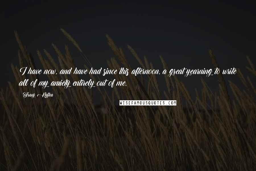 Franz Kafka Quotes: I have now, and have had since this afternoon, a great yearning to write all of my anxiety entirely out of me.