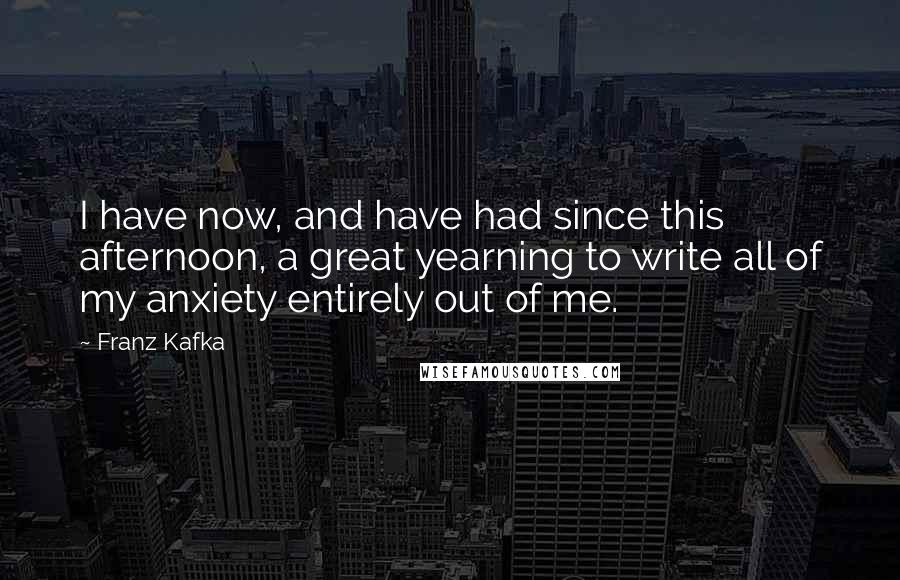 Franz Kafka Quotes: I have now, and have had since this afternoon, a great yearning to write all of my anxiety entirely out of me.